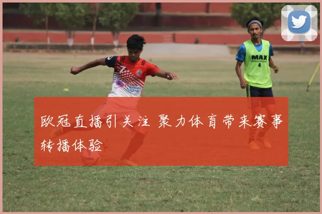 欧冠直播引关注 聚力体育带来赛事转播体验