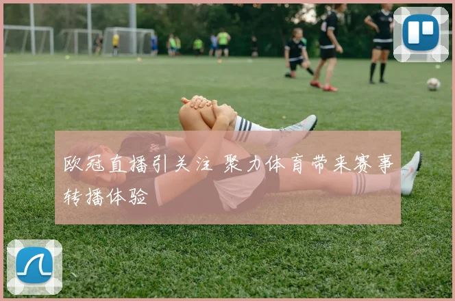 欧冠直播引关注 聚力体育带来赛事转播体验